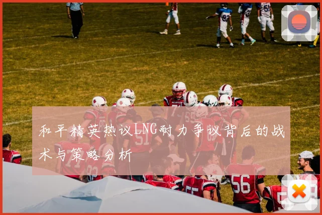 和平精英热议LNG耐力争议背后的战术与策略分析