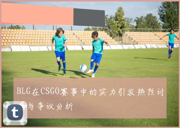 BLG在CSGO赛事中的实力引发热烈讨论与争议分析
