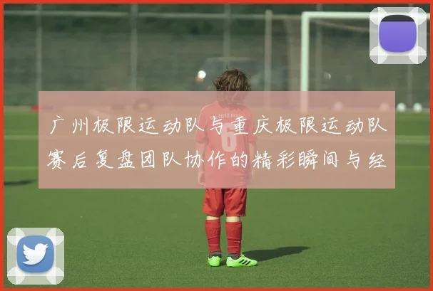 广州极限运动队与重庆极限运动队赛后复盘团队协作的精彩瞬间与经验分享