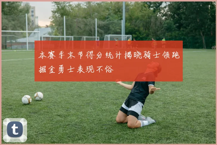 本赛季末节得分统计揭晓骑士领跑掘金勇士表现不俗