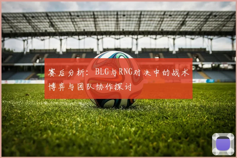 赛后分析：BLG与RNG对决中的战术博弈与团队协作探讨