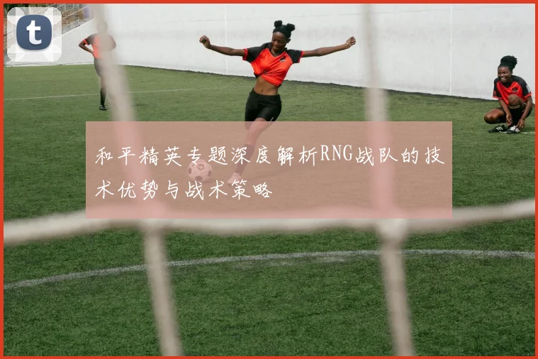 和平精英专题深度解析RNG战队的技术优势与战术策略