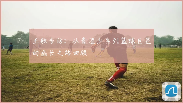 王敏专访：从青涩少年到篮球巨星的成长之路回顾