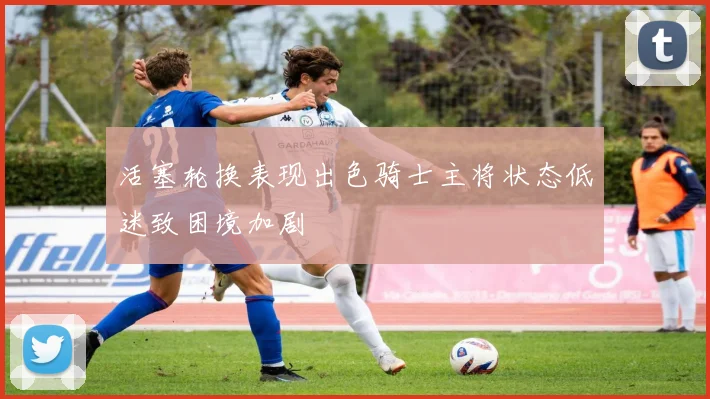 活塞轮换表现出色骑士主将状态低迷致困境加剧