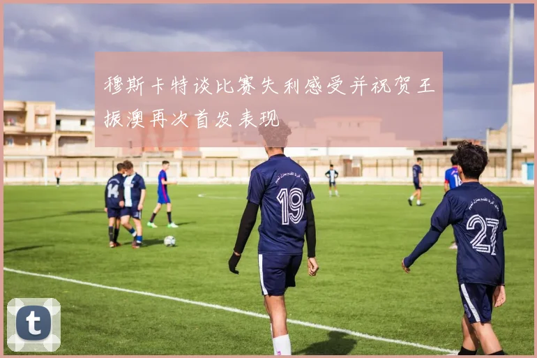 穆斯卡特谈比赛失利感受并祝贺王振澳再次首发表现